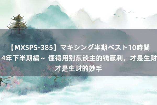 【MXSPS-385】マキシング半期ベスト10時間 ～2014年下半期編～ 懂得用别东谈主的钱赢利，才是生财的妙手