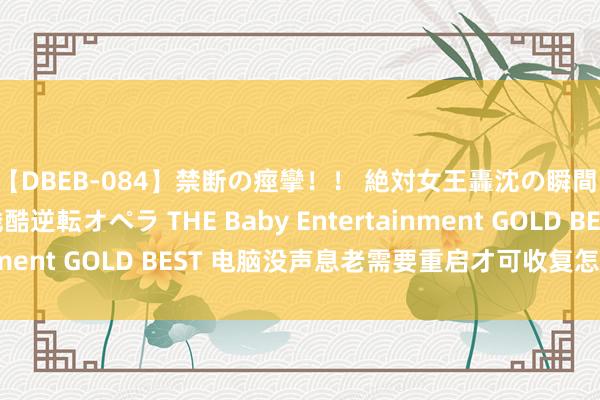【DBEB-084】禁断の痙攣！！ 絶対女王轟沈の瞬間 ドSからドMへの残酷逆転オペラ THE Baby Entertainment GOLD BEST 电脑没声息老需要重启才可收复怎样惩处？