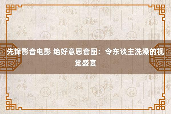 先锋影音电影 绝好意思套图：令东谈主洗澡的视觉盛宴
