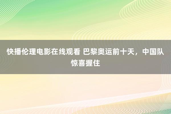 快播伦理电影在线观看 巴黎奥运前十天，中国队惊喜握住
