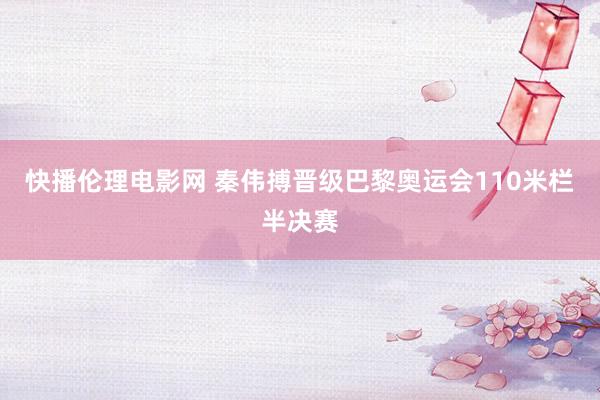 快播伦理电影网 秦伟搏晋级巴黎奥运会110米栏半决赛