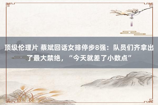 顶级伦理片 蔡斌回话女排停步8强：队员们齐拿出了最大禁绝，“今天就差了小数点”