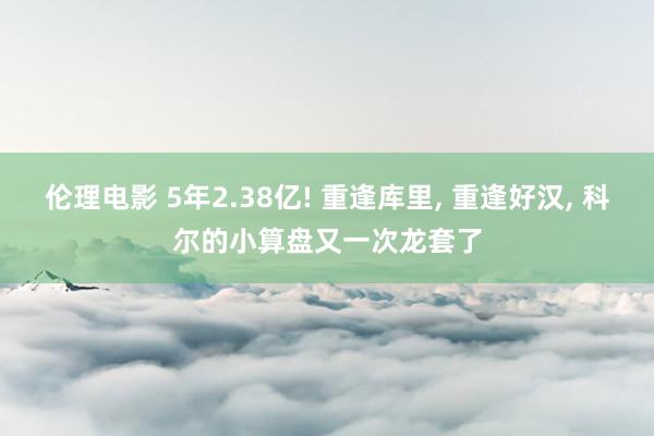 伦理电影 5年2.38亿! 重逢库里, 重逢好汉, 科尔的小算盘又一次龙套了