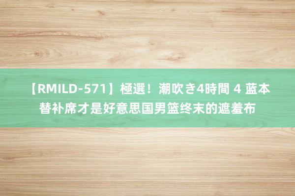 【RMILD-571】極選！潮吹き4時間 4 蓝本替补席才是好意思国男篮终末的遮羞布