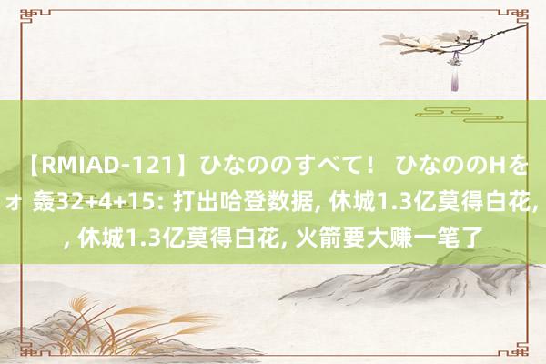 【RMIAD-121】ひなののすべて！ ひなののHをいっぱい見せちゃォ 轰32+4+15: 打出哈登数据, 休城1.3亿莫得白花, 火箭要大赚一笔了