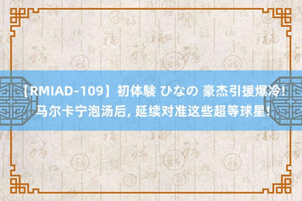 【RMIAD-109】初体験 ひなの 豪杰引援爆冷! 马尔卡宁泡汤后, 延续对准这些超等球星!