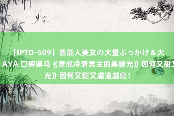 【IPTD-509】芸能人美女の大量ぶっかけ＆大量ごっくん AYA 口碑黑马《穿成冷清男主的黑蟾光》因何又甜又虐逾越瘾！