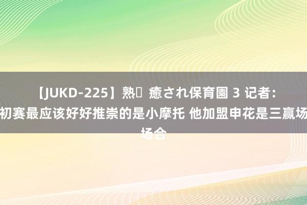 【JUKD-225】熟・癒され保育園 3 记者：世初赛最应该好好推崇的是小摩托 他加盟申花是三赢场合