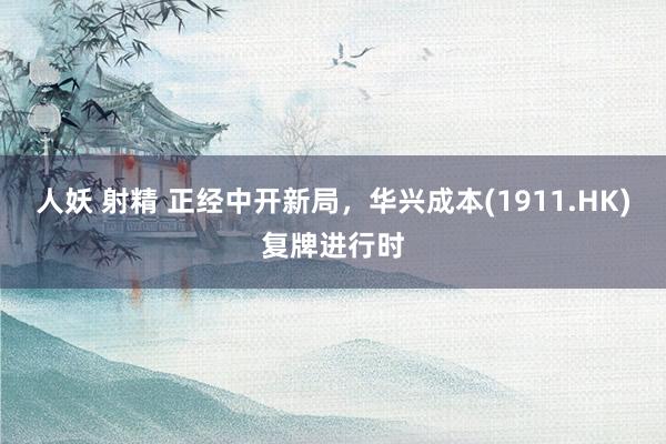 人妖 射精 正经中开新局，华兴成本(1911.HK)复牌进行时