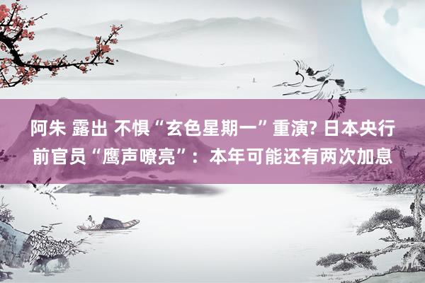 阿朱 露出 不惧“玄色星期一”重演? 日本央行前官员“鹰声嘹亮”：本年可能还有两次加息