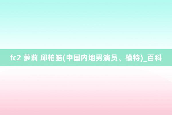 fc2 萝莉 邱柏皓(中国内地男演员、模特)_百科