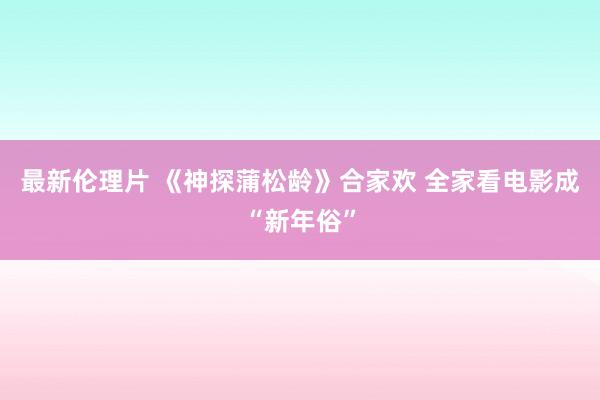 最新伦理片 《神探蒲松龄》合家欢 全家看电影成“新年俗”