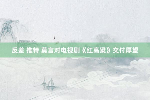 反差 推特 莫言对电视剧《红高粱》交付厚望