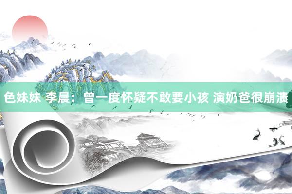 色妹妹 李晨：曾一度怀疑不敢要小孩 演奶爸很崩溃