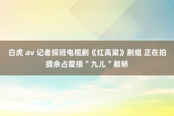 白虎 av 记者探班电视剧《红高粱》剧组 正在拍摄余占鳌接＂九儿＂颠轿