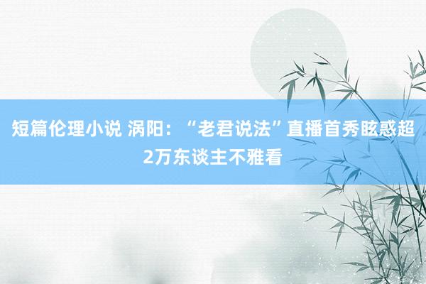 短篇伦理小说 涡阳：“老君说法”直播首秀眩惑超2万东谈主不雅看