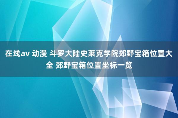 在线av 动漫 斗罗大陆史莱克学院郊野宝箱位置大全 郊野宝箱位置坐标一览