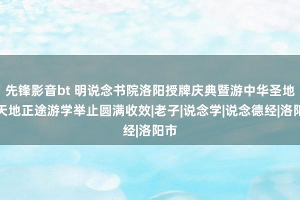 先锋影音bt 明说念书院洛阳授牌庆典暨游中华圣地悟天地正途游学举止圆满收效|老子|说念学|说念德经|洛阳市