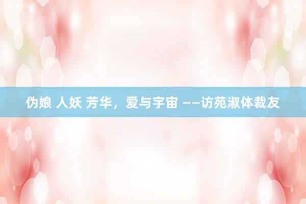 伪娘 人妖 芳华，爱与宇宙 ——访苑淑体裁友