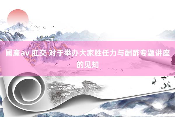 國產av 肛交 对于举办大家胜任力与酬酢专题讲座的见知