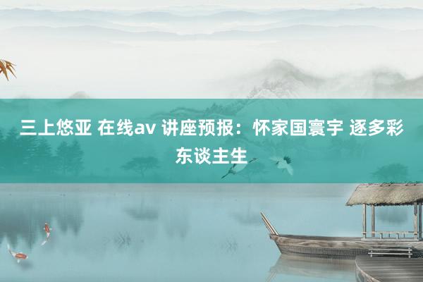 三上悠亚 在线av 讲座预报：怀家国寰宇 逐多彩东谈主生