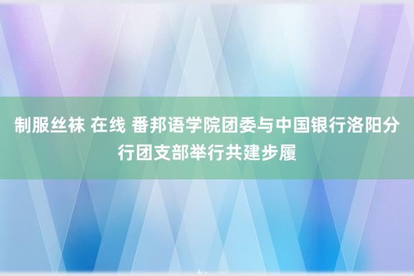 制服丝袜 在线 番邦语学院团委与中国银行洛阳分行团支部举行共建步履