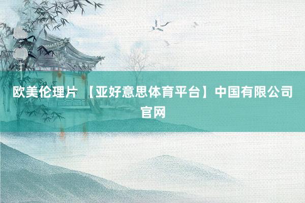 欧美伦理片 【亚好意思体育平台】中国有限公司官网