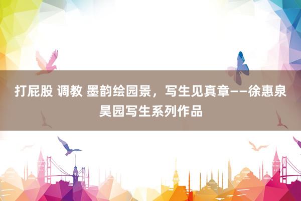 打屁股 调教 墨韵绘园景，写生见真章——徐惠泉昊园写生系列作品