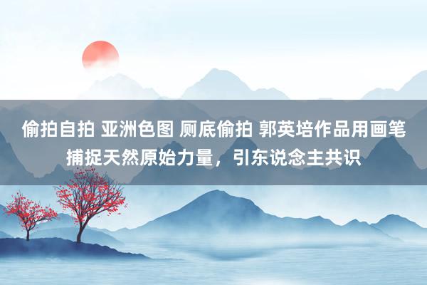 偷拍自拍 亚洲色图 厕底偷拍 郭英培作品用画笔捕捉天然原始力量，引东说念主共识