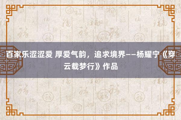 百家乐涩涩爱 厚爱气韵，追求境界——杨耀宁《穿云载梦行》作品