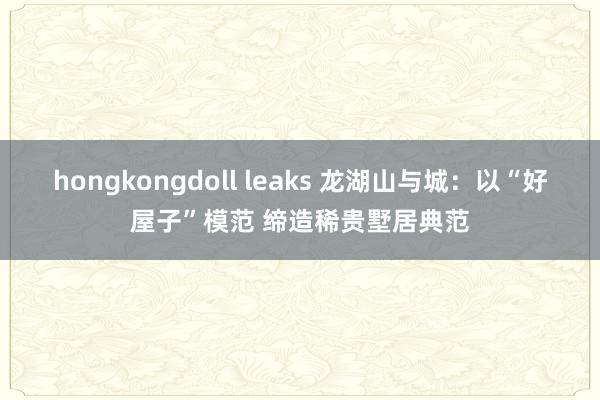 hongkongdoll leaks 龙湖山与城：以“好屋子”模范 缔造稀贵墅居典范