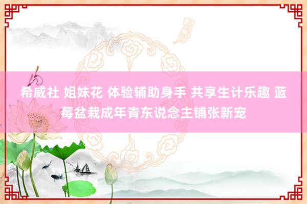 希威社 姐妹花 体验辅助身手 共享生计乐趣 蓝莓盆栽成年青东说念主铺张新宠