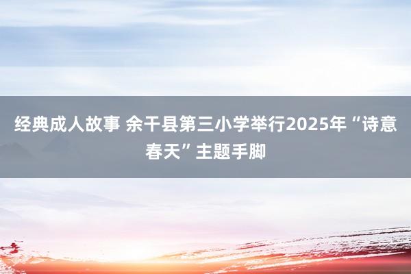 经典成人故事 余干县第三小学举行2025年“诗意春天”主题手脚