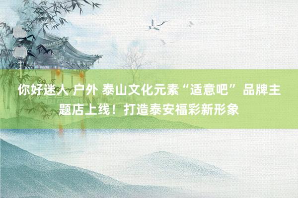 你好迷人 户外 泰山文化元素“适意吧” 品牌主题店上线！打造泰安福彩新形象