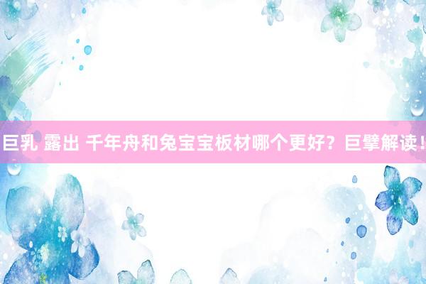 巨乳 露出 千年舟和兔宝宝板材哪个更好？巨擘解读！