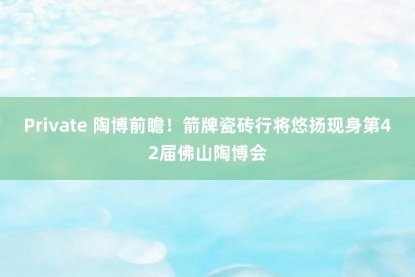 Private 陶博前瞻！箭牌瓷砖行将悠扬现身第42届佛山陶博会