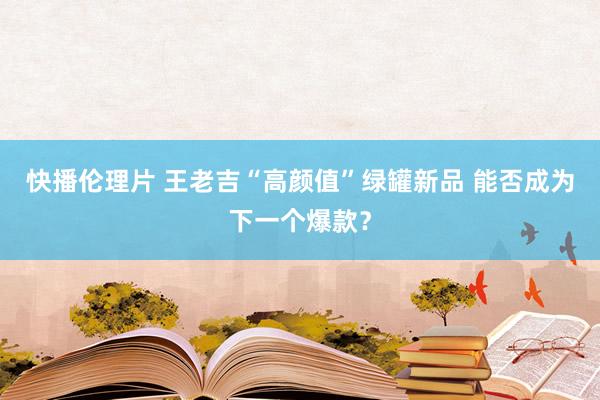 快播伦理片 王老吉“高颜值”绿罐新品 能否成为下一个爆款？