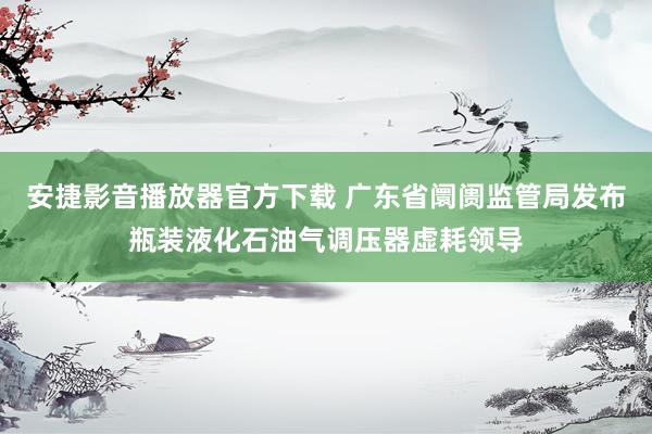 安捷影音播放器官方下载 广东省阛阓监管局发布瓶装液化石油气调压器虚耗领导