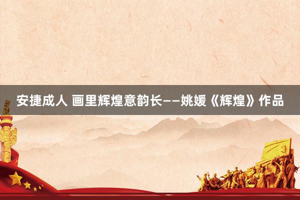 安捷成人 画里辉煌意韵长——姚媛《辉煌》作品
