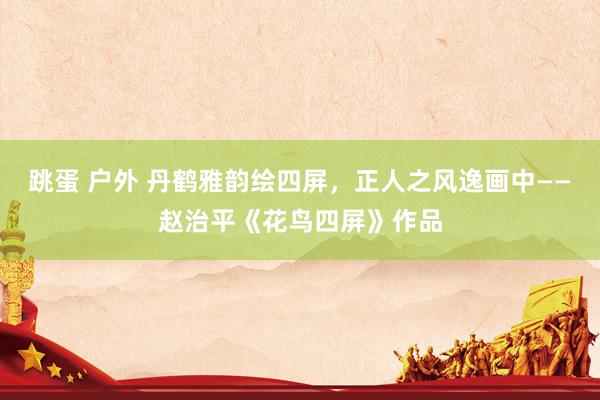 跳蛋 户外 丹鹤雅韵绘四屏，正人之风逸画中——赵治平《花鸟四屏》作品