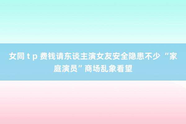 女同 t p 费钱请东谈主演女友安全隐患不少 “家庭演员”商场乱象看望