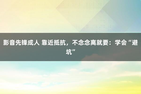 影音先锋成人 靠近抵抗，不念念离就要：学会“避坑”