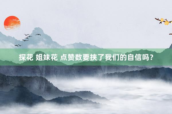探花 姐妹花 点赞数要挟了我们的自信吗？