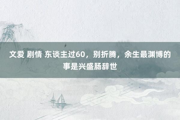 文爱 剧情 东谈主过60，别折腾，余生最渊博的事是兴盛肠辞世