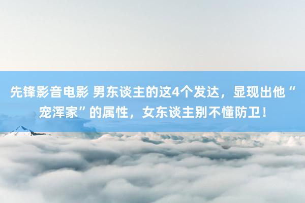 先锋影音电影 男东谈主的这4个发达，显现出他“宠浑家”的属性，女东谈主别不懂防卫！