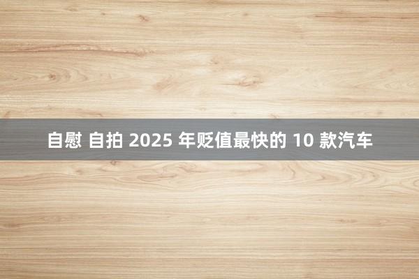 自慰 自拍 2025 年贬值最快的 10 款汽车