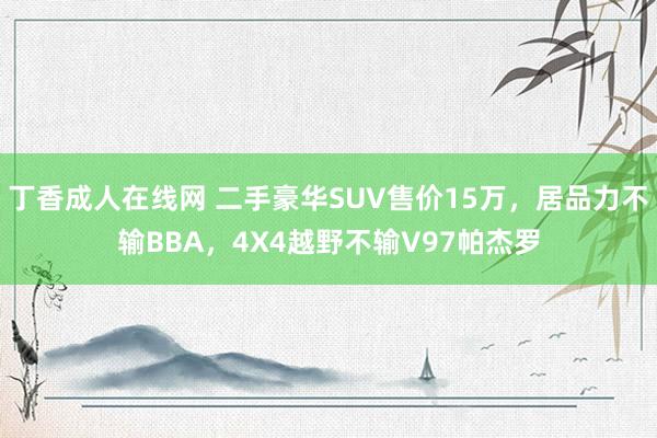 丁香成人在线网 二手豪华SUV售价15万，居品力不输BBA，4X4越野不输V97帕杰罗