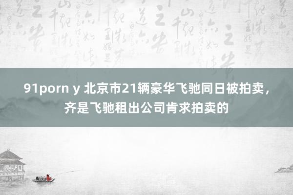 91porn y 北京市21辆豪华飞驰同日被拍卖，齐是飞驰租出公司肯求拍卖的