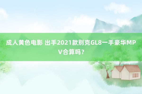 成人黄色电影 出手2021款别克GL8一手豪华MPV合算吗？