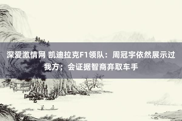 深爱激情网 凯迪拉克F1领队：周冠宇依然展示过我方；会证据智商弃取车手